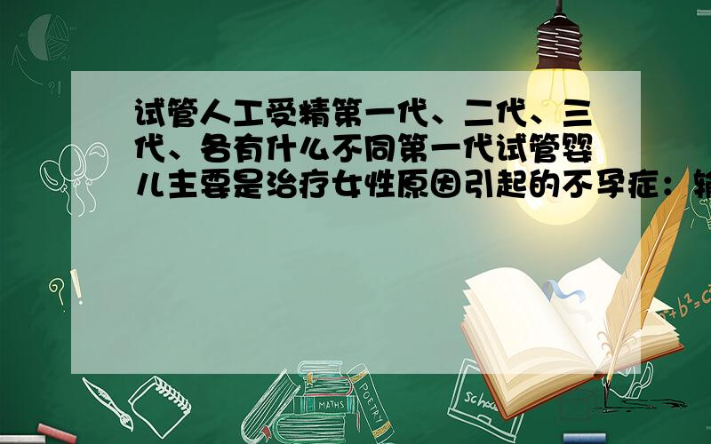 试管人工受精第一代、二代、三代、各有什么不同第一代试管婴儿主要是治疗女性原因引起的不孕症：输卵管问题、内分泌问题、宫腔问题等等；第二代试管婴儿主要是针对男性原因引起的