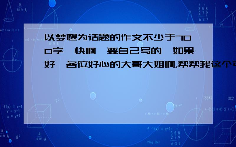 以梦想为话题的作文不少于700字,快啊,要自己写的,如果好,各位好心的大哥大姐啊，帮帮我这个可怜的小妹吧 网上的答案就别复制来了吧？那种我自己也能查到的啊。一定不能少于700字哦~