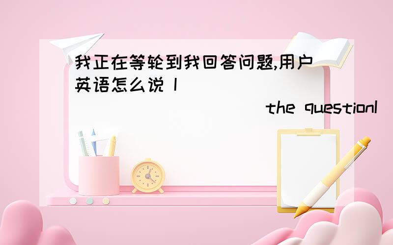 我正在等轮到我回答问题,用户英语怎么说 I （） （）（）（）（） （） （） the questionI （） （）（）（）（） （） （） the question