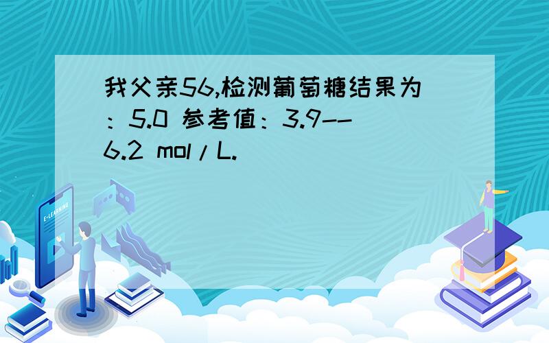 我父亲56,检测葡萄糖结果为：5.0 参考值：3.9--6.2 mol/L.