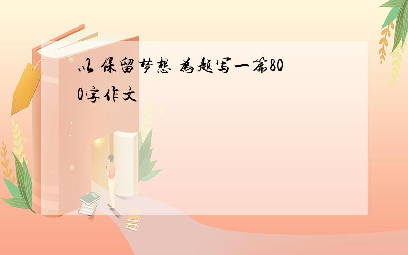 以 保留梦想 为题写一篇800字作文