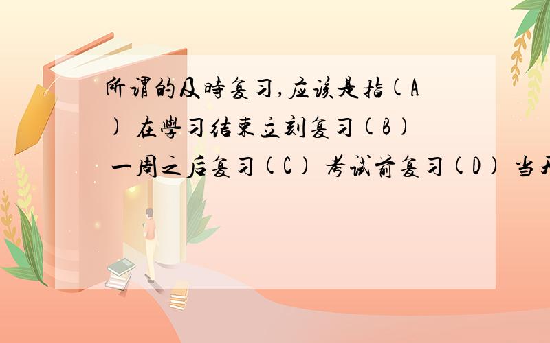 所谓的及时复习,应该是指(A) 在学习结束立刻复习(B) 一周之后复习(C) 考试前复习(D) 当天复习为什么啊?