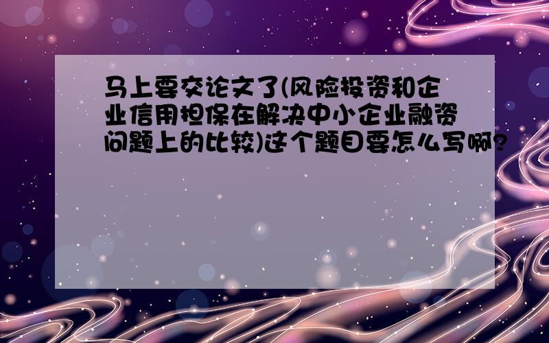 马上要交论文了(风险投资和企业信用担保在解决中小企业融资问题上的比较)这个题目要怎么写啊?