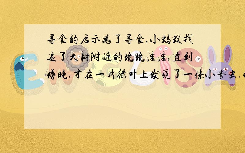 寻食的启示为了寻食,小蚂蚁找遍了大树附近的坑坑洼洼,直到傍晚,才在一片绿叶上发现了一条小青虫.他正想招呼伙伴来分享“美味”,不料来了一只公鸡,抢先把虫吃了.疲惫不堪的小蚂蚁愤怒