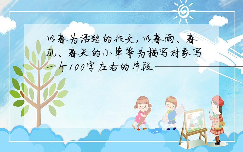 以春为话题的作文,以春雨、春风、春天的小草等为描写对象写一个100字左右的片段.————————————————————————————————————————分界线、