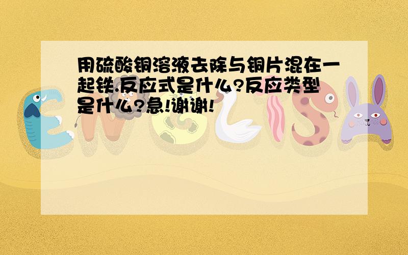 用硫酸铜溶液去除与铜片混在一起铁.反应式是什么?反应类型是什么?急!谢谢!