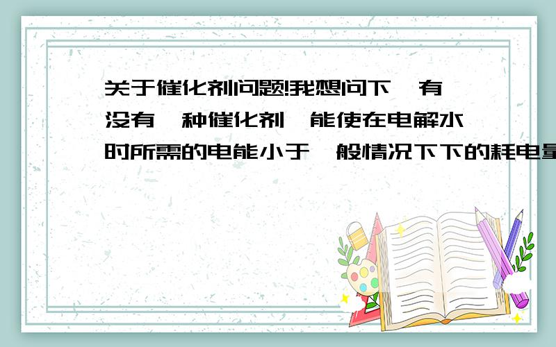 关于催化剂问题!我想问下,有没有一种催化剂,能使在电解水时所需的电能小于一般情况下下的耗电量?