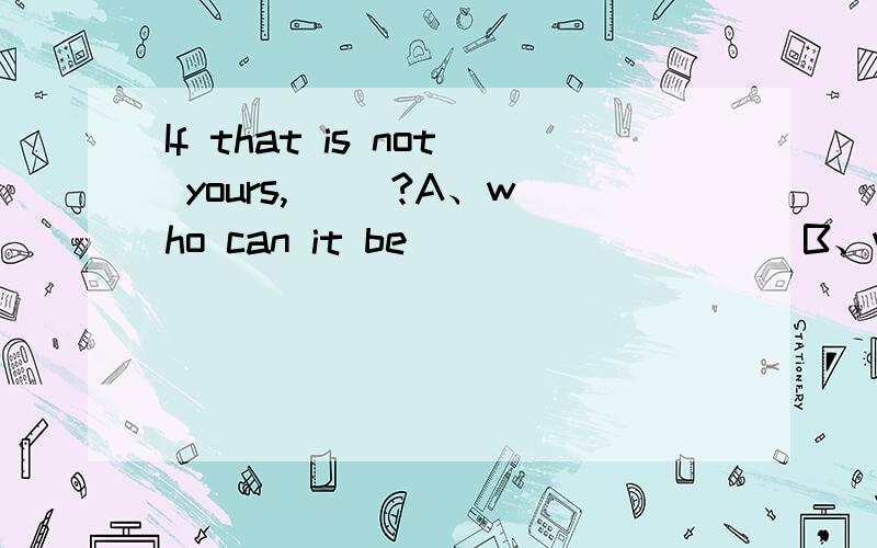 If that is not yours,( )?A、who can it be                   B、whose can it beC、who it can be                   D、it can be whose