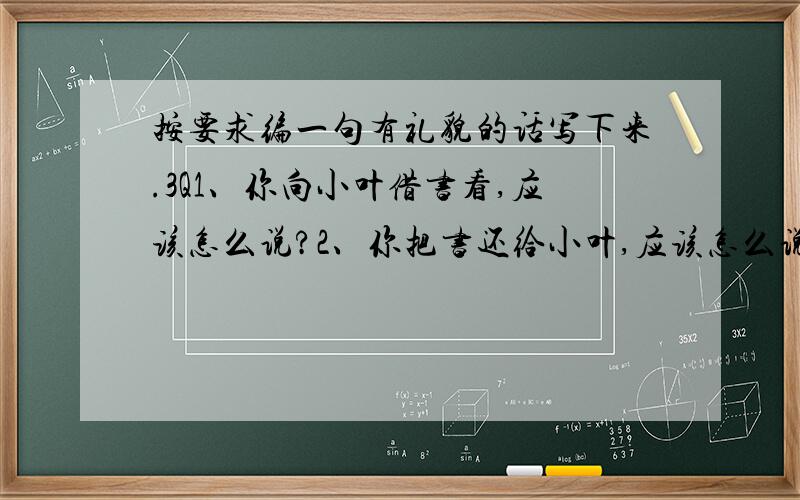 按要求编一句有礼貌的话写下来.3Q1、你向小叶借书看,应该怎么说?2、你把书还给小叶,应该怎么说?3、李刚叫你去踢球,你因为作业没做完就不想去,应该怎么说?