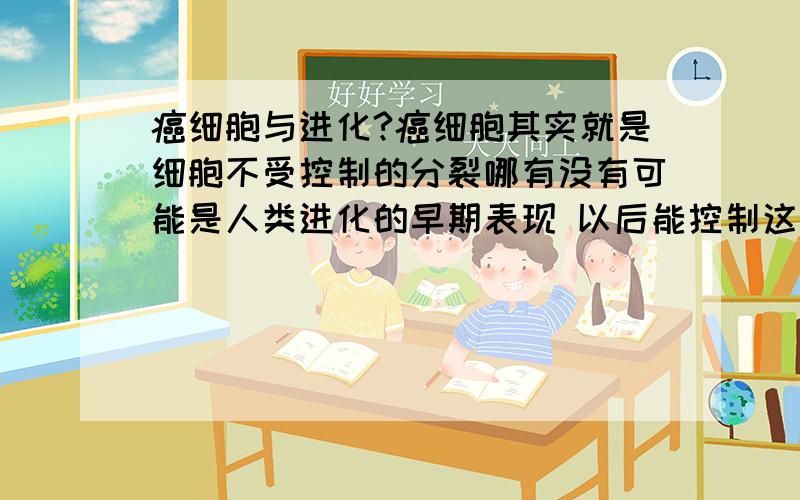 癌细胞与进化?癌细胞其实就是细胞不受控制的分裂哪有没有可能是人类进化的早期表现 以后能控制这种无限细胞分裂 人应该就能长寿了吧?（人的死亡就是器官衰竭 器官由细胞构成 细胞不