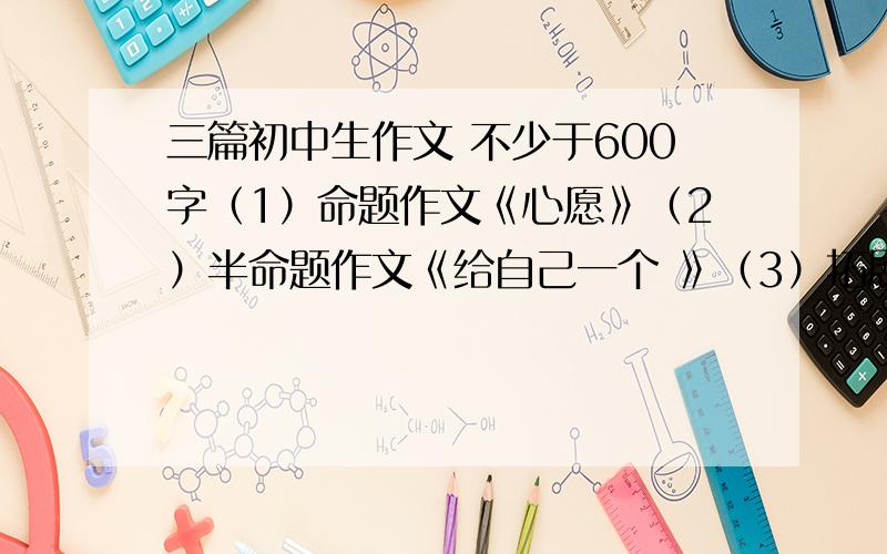 三篇初中生作文 不少于600字（1）命题作文《心愿》（2）半命题作文《给自己一个 》（3）拓展作文：请根据暑假见闻自拟题目写作,三篇作文要求不少于600字.（要有一定文采）借小弟参考看