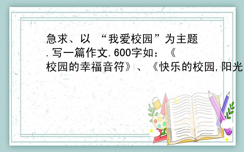 急求、以 “我爱校园”为主题.写一篇作文.600字如：《校园的幸福音符》、《快乐的校园,阳光你我》、《校园频道,美丽在线》、《日新月异的校园》、《心中的港湾》、《盛开的向日葵》