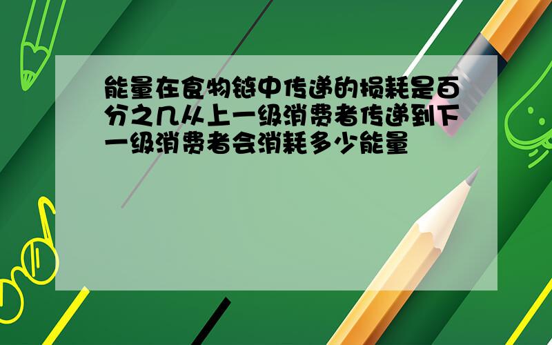 能量在食物链中传递的损耗是百分之几从上一级消费者传递到下一级消费者会消耗多少能量