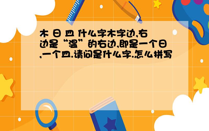 木 日 皿 什么字木字边,右边是“温”的右边,即是一个日,一个皿.请问是什么字.怎么拼写