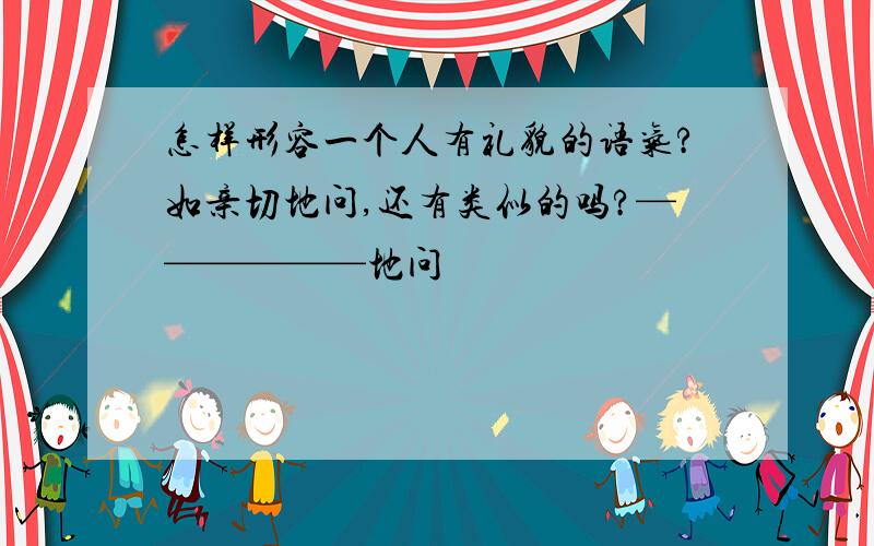 怎样形容一个人有礼貌的语气?如亲切地问,还有类似的吗?——————地问