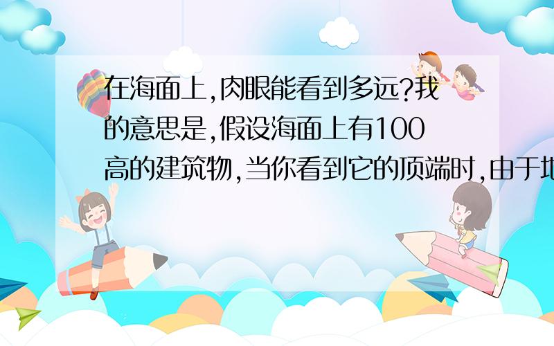 在海面上,肉眼能看到多远?我的意思是,假设海面上有100高的建筑物,当你看到它的顶端时,由于地球表面的弧度,这时你大概离这个建筑物多远?