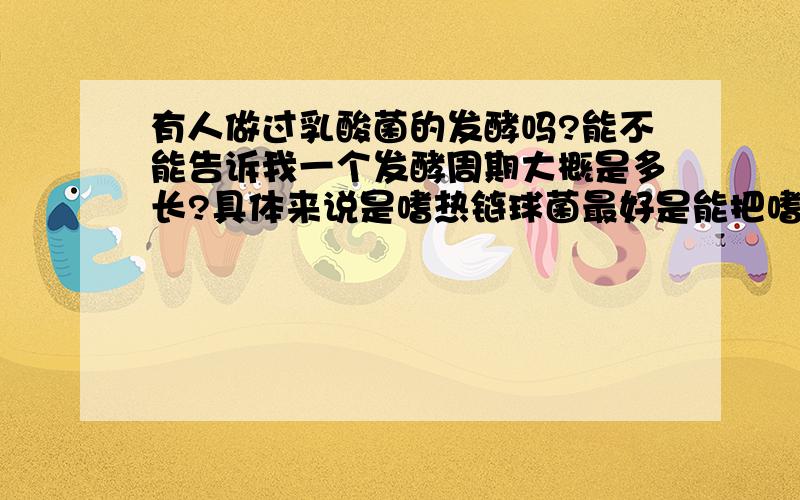 有人做过乳酸菌的发酵吗?能不能告诉我一个发酵周期大概是多长?具体来说是嗜热链球菌最好是能把嗜热链球菌,嗜酸乳杆菌,保加利亚乳杆菌,双歧杆菌都说下,谢谢 谢谢!