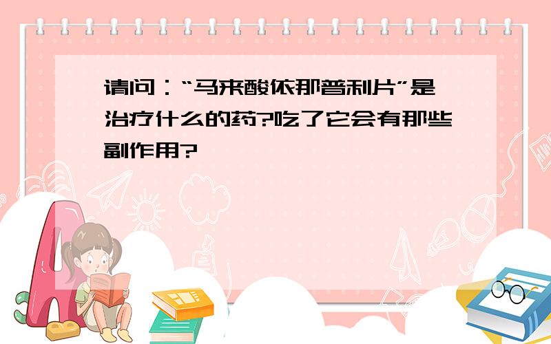 请问：“马来酸依那普利片”是治疗什么的药?吃了它会有那些副作用?