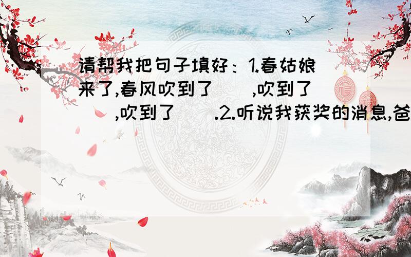 请帮我把句子填好：1.春姑娘来了,春风吹到了（）,吹到了（）,吹到了（）.2.听说我获奖的消息,爸爸（）,妈妈（）,奶奶（）,一家人都激动无比.括号里最多可以填七个字,最少填三个字!快,我