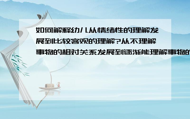 如何解释幼儿从情绪性的理解发展到比较客观的理解?从不理解事物的相对关系发展到逐渐能理解事物的相对关系?请举例说明.