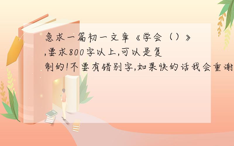 急求一篇初一文章《学会（）》,要求800字以上,可以是复制的!不要有错别字,如果快的话我会重谢!加油!