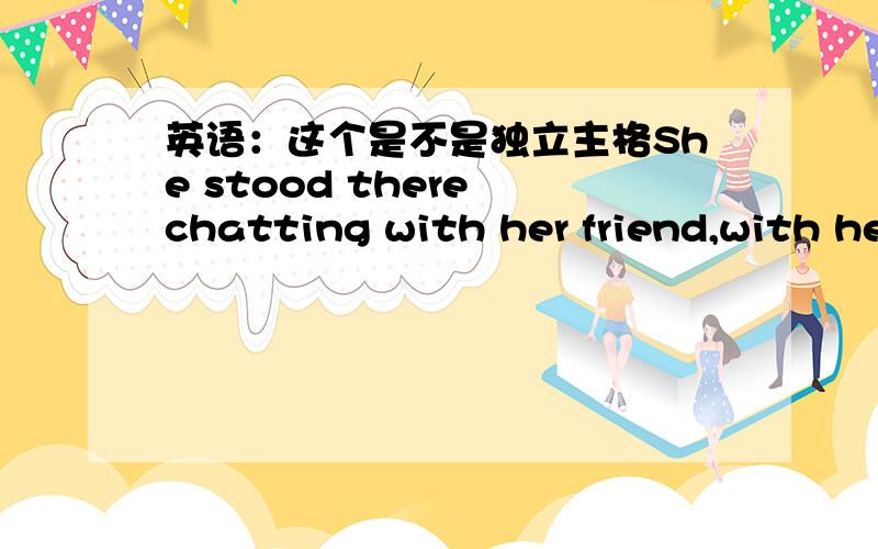 英语：这个是不是独立主格She stood there chatting with her friend,with her child playing beside herwith her child playing beside her是独立主格结构那with her friend是不是独立主格结构呢?