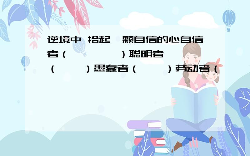 逆境中 拾起一颗自信的心自信者（        ）聪明者（    ）愚蠢者（    ）劳动者（    ）求知者（    ）懒惰者（    ）丧失时间 抓紧时间 积累时间 等待时间 利用时间 拥有时间任选一个填上去