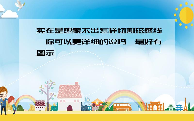 实在是想象不出怎样切割磁感线,你可以更详细的说吗,最好有图示