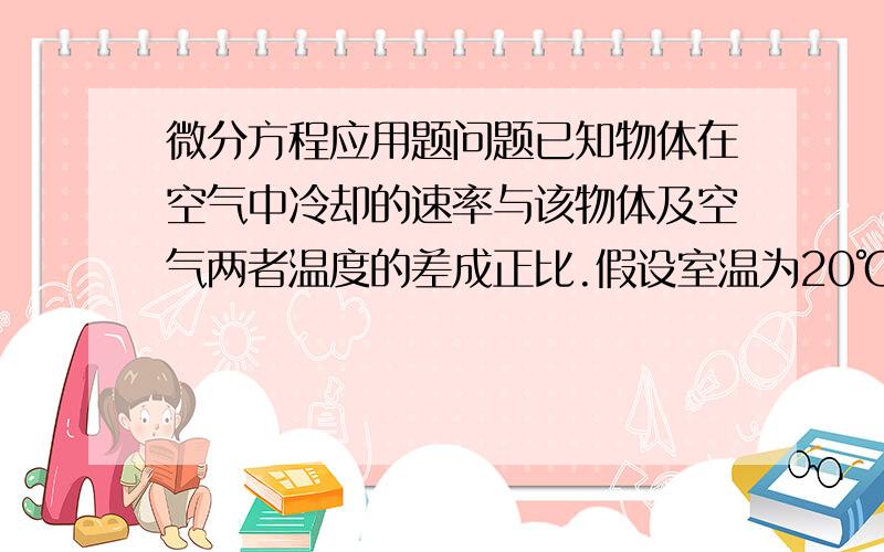 微分方程应用题问题已知物体在空气中冷却的速率与该物体及空气两者温度的差成正比.假设室温为20℃时,一物体由100℃冷却到60℃需经过20分钟,问需经过多长时间才能使此物体的温度从100℃