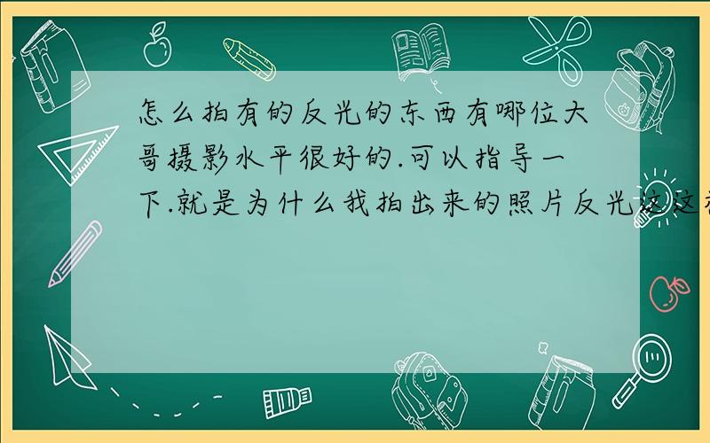 怎么拍有的反光的东西有哪位大哥摄影水平很好的.可以指导一下.就是为什么我拍出来的照片反光这这样大,根本看不到东西的纹路,或者说看到的和拍出来的完全不一样,是 相机 用的是D5100\x09