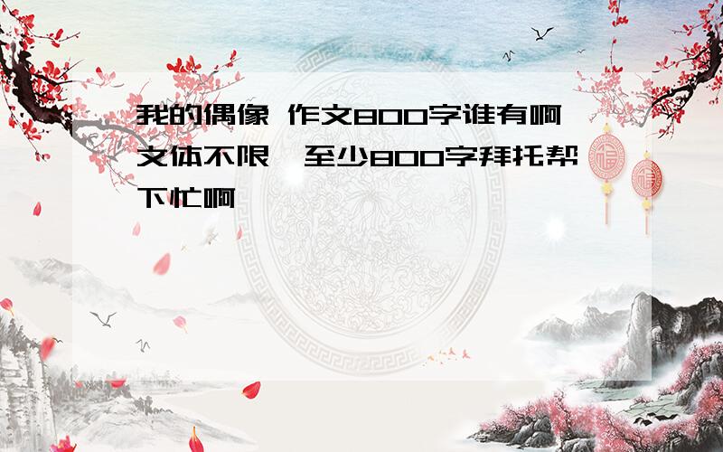 我的偶像 作文800字谁有啊文体不限,至少800字拜托帮下忙啊