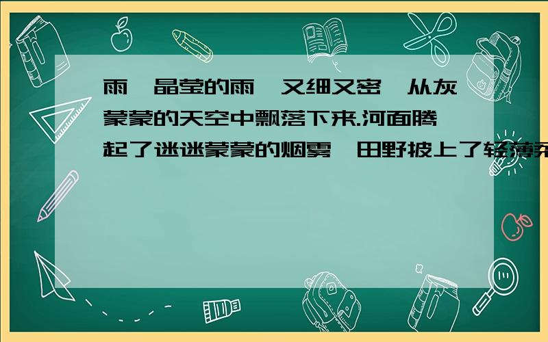 雨,晶莹的雨,又细又密,从灰蒙蒙的天空中飘落下来.河面腾起了迷迷蒙蒙的烟雾,田野披上了轻薄柔软的纱衣.　　明明穿着雨衣,一步一滑,走在泥泞的乡村小路上.他睁大眼睛,四处环顾,四处寻