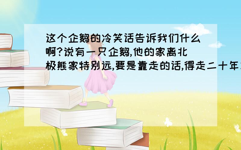 这个企鹅的冷笑话告诉我们什么啊?说有一只企鹅,他的家离北极熊家特别远,要是靠走的话,得走二十年才能到.有一天,企鹅在家里呆着特别无聊,准备去找北极熊玩,于是他出门了,可是走到路的