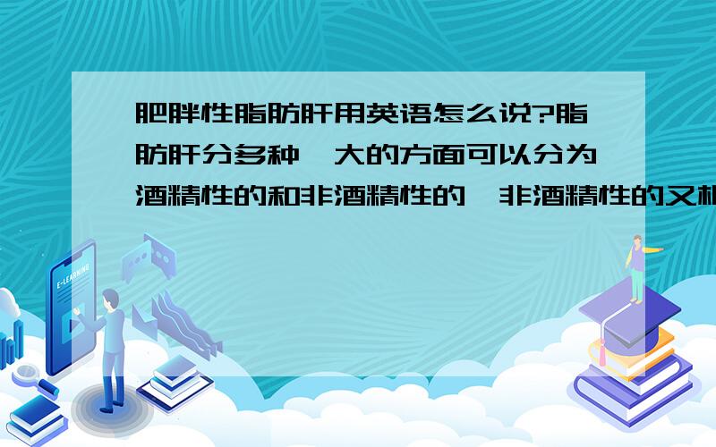 肥胖性脂肪肝用英语怎么说?脂肪肝分多种,大的方面可以分为酒精性的和非酒精性的,非酒精性的又根据其形成原因可以细分为肥胖性的,药物性的,营养不良性的等等.其中目前最常见的是由于