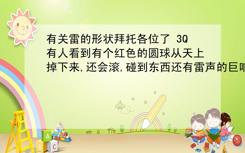 有关雷的形状拜托各位了 3Q有人看到有个红色的圆球从天上掉下来,还会滚,碰到东西还有雷声的巨响,在下雨天,那是雷的形状吗 要有照片,雷的形状