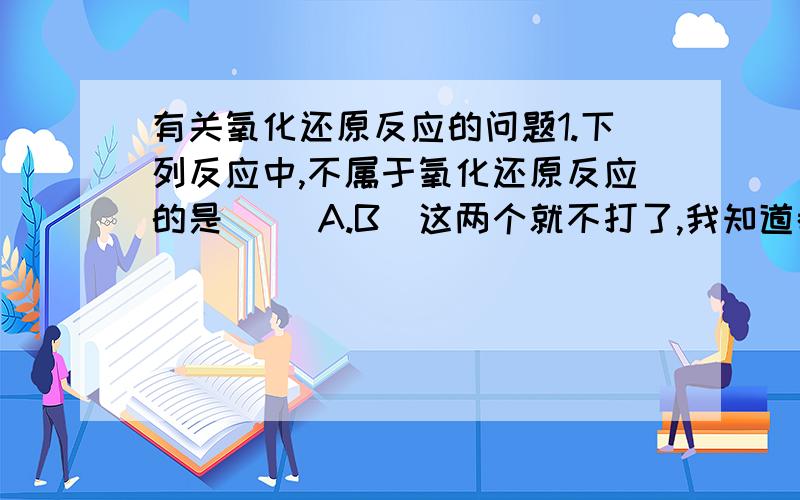 有关氧化还原反应的问题1.下列反应中,不属于氧化还原反应的是（ ）A.B（这两个就不打了,我知道都是）C.SnCl4+2H2O=SnO2+4HClD.Ca(OH)2+CO2=CaCO3↓+H2O2.A.2Na+2H2O=2Na+H2↑ B.3NO2+H2O=2HNO3+NOC.H2O=2H2↑+O2 ↑ D.2