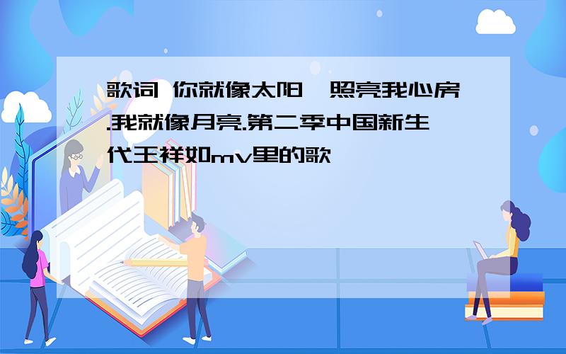 歌词 你就像太阳,照亮我心房.我就像月亮.第二季中国新生代王祥如mv里的歌