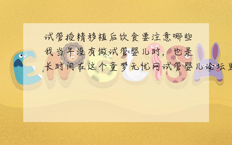 试管授精移植后饮食要注意哪些我当年没有做试管婴儿时，也是长时间在这个童梦无忧网试管婴儿论坛里跟那些同样的患者交流。让我大胆的走出了不孕的困扰！童梦无忧网试管婴儿论坛里