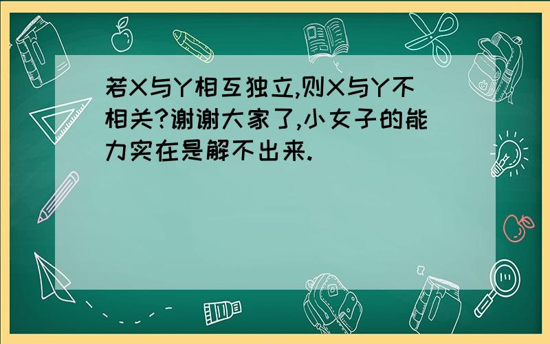 若X与Y相互独立,则X与Y不相关?谢谢大家了,小女子的能力实在是解不出来.