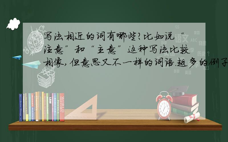 写法相近的词有哪些?比如说“注意”和“主意”这种写法比较相像,但意思又不一样的词语.越多的例子越好,