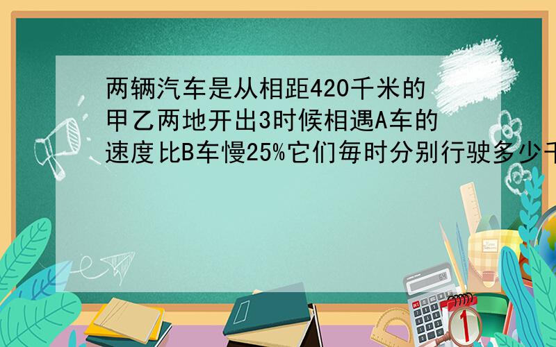 两辆汽车是从相距420千米的甲乙两地开出3时候相遇A车的速度比B车慢25%它们毎时分别行驶多少千米?