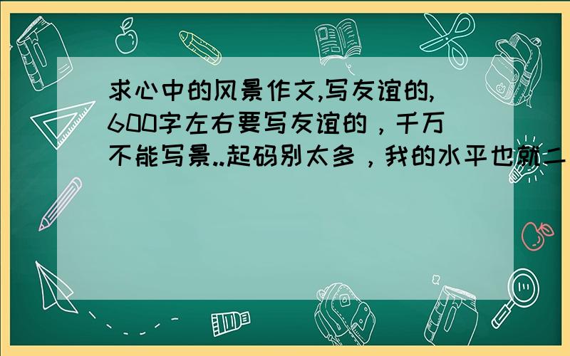 求心中的风景作文,写友谊的,600字左右要写友谊的，千万不能写景..起码别太多，我的水平也就二类文