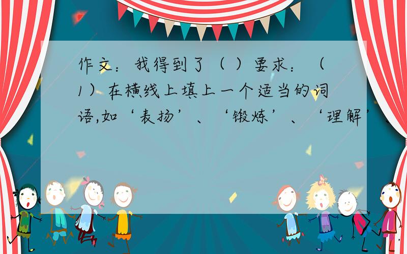 作文：我得到了（ ）要求：（1）在横线上填上一个适当的词语,如‘表扬’、‘锻炼’、‘理解’、‘教育’、‘关心’、‘教训’等,把题目补充完整.（2）请你结合一件具体的事来写,做到