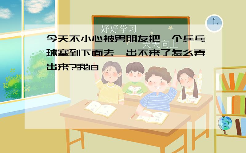 今天不小心被男朋友把一个乒乓球塞到下面去,出不来了怎么弄出来?我18