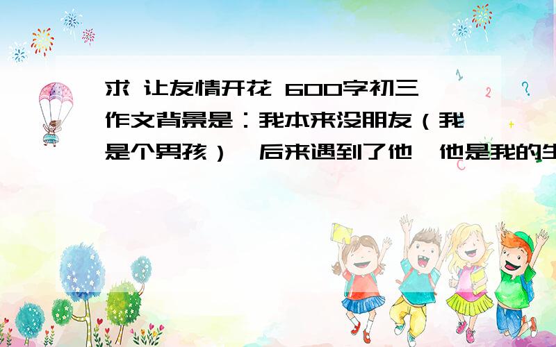 求 让友情开花 600字初三作文背景是：我本来没朋友（我是个男孩）,后来遇到了他,他是我的生活充满了乐趣.