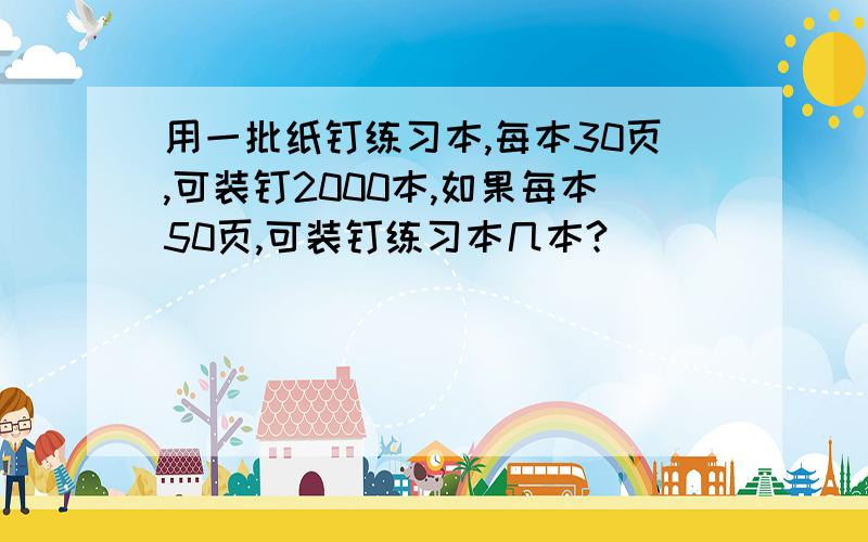 用一批纸钉练习本,每本30页,可装钉2000本,如果每本50页,可装钉练习本几本?