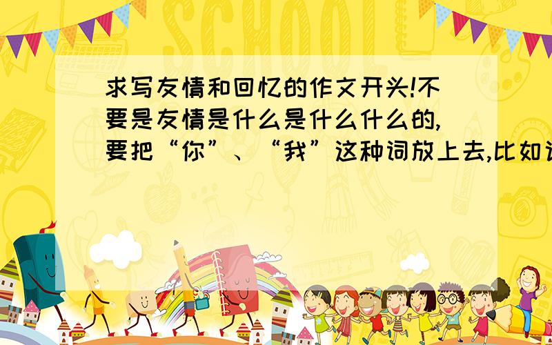 求写友情和回忆的作文开头!不要是友情是什么是什么什么的,要把“你”、“我”这种词放上去,比如说：老式的留声机里装满了我们千万个回忆,什么什么什么……