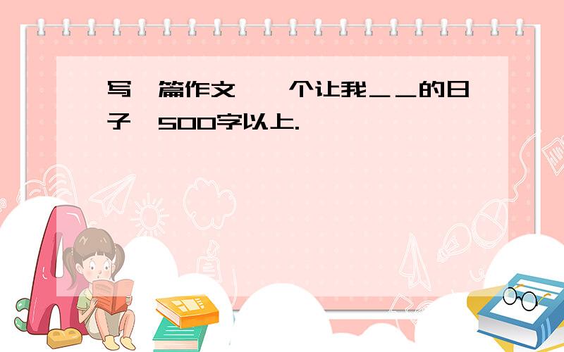 写一篇作文《一个让我＿＿的日子》500字以上.