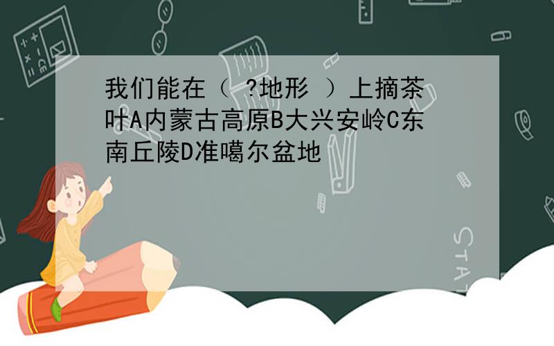 我们能在（ ?地形 ）上摘茶叶A内蒙古高原B大兴安岭C东南丘陵D准噶尔盆地