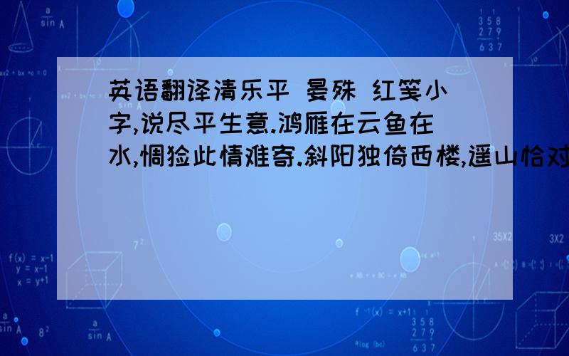 英语翻译清乐平 晏殊 红笺小字,说尽平生意.鸿雁在云鱼在水,惆怅此情难寄.斜阳独倚西楼,遥山恰对帘钩.人面不知何处,绿波依旧东流.